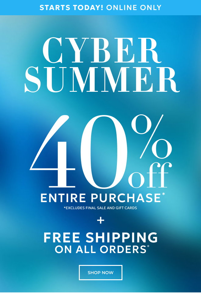 STARTS TODAY! ONLINE ONLY. CYBER SUMMER. 40% OFF ENTIRE PURCHASE* *EXCLUDES FINAL SALE AND GIFT CARDS + FREE SHIPPING ON ALL ORDERS* SHOP NOW