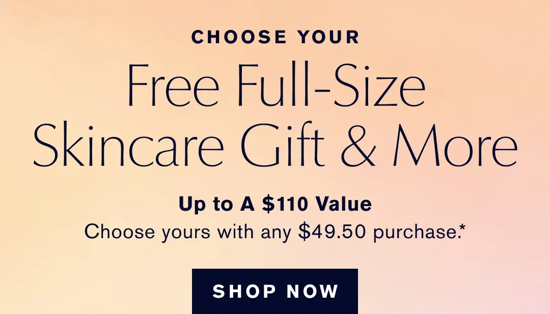 CHOOSE YOUR | Free Full-Size Skincare Gift & More | Up to A $110 Value | Choose yours with any $49.50 purchase .* | SHOP NOW