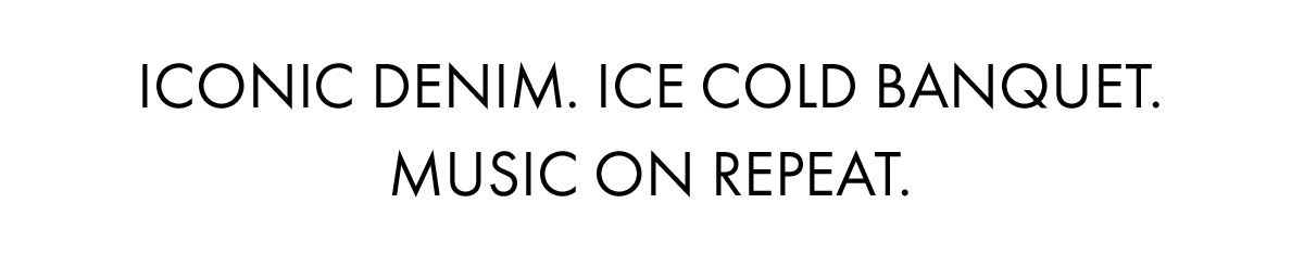 Iconic denim. Ice cold banquet. Music on repeat.