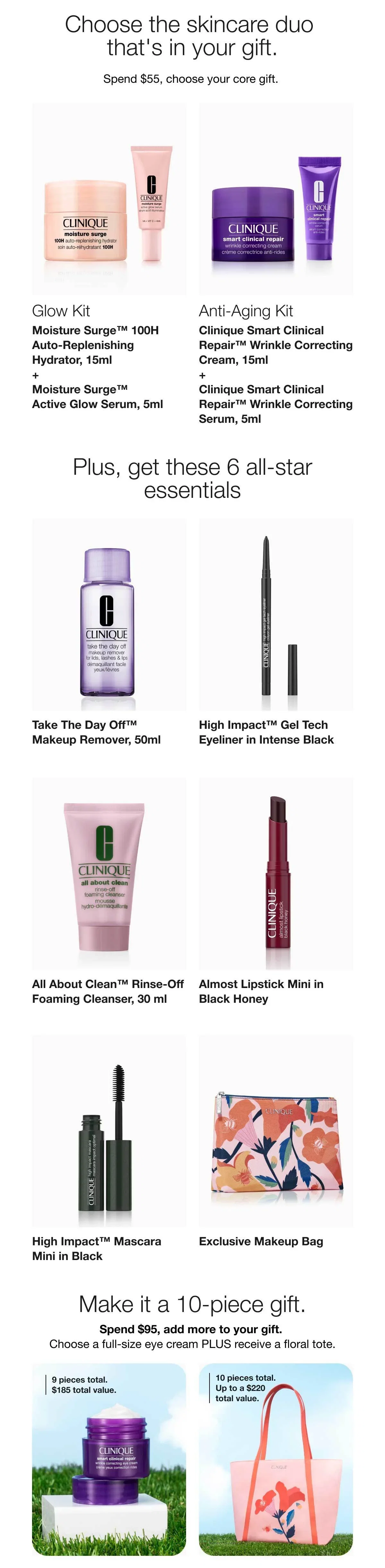 Choose the skincare duo that's in your gift. | Spend $55, choose your core gift. | Glow Kit | Moisture Surge™ 100H Auto-Replenishing Hydrator, 15ml + Moisture Surge™ Active Glow Serum, 5ml | Anti-Aging Kit | Clinique Smart Clinical Repair™ Wrinkle Correcting Cream, 15ml + Clinique Smart Clinical Repair™ Wrinkle Correcting Serum, 5ml | Plus, get these 6 all-star essentials | Take The Day Off™ Makeup Remover, 50ml | High Impact™ Gel Tech Eyeliner in Intense Black | All About Clean™ Rinse-Off Foaming Cleanser, 30 ml | Almost Lipstick Mini in Black Honey | High Impact™ Mascara Mini in Black | Exclusive Makeup Bag | Make it a 10-piece gift | Spend $95, add more to your gift. | Choose a full-size eye cream PLUS receive a floral tote. | 9 pieces total. $185 total value. | 10 pieces total. Up to a $220 total value.