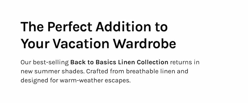 The Perfect Addition to Your Vacation Wardrobe Our best-selling Back to Basics Linen Collection returns in new summer shades. Crafted from breathable linen and designed for warm-weather escapes.