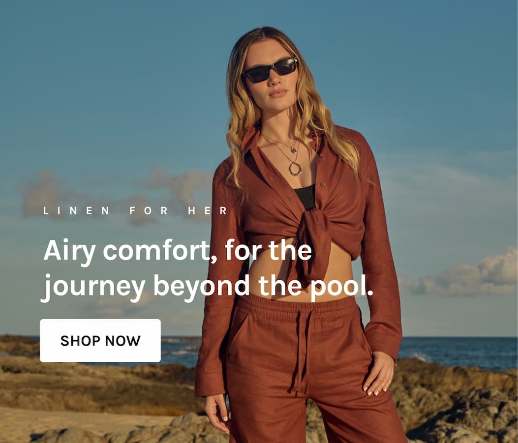 LINEN FOR HER Airy comfort, for the journey beyond the pool. [SHOP NOW]