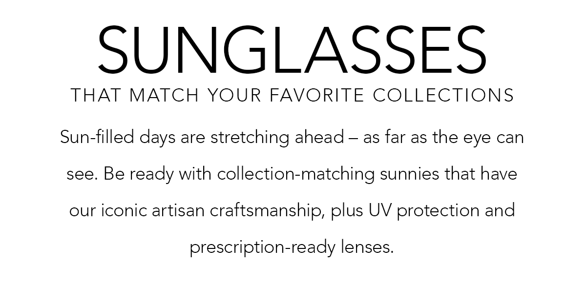 Sunglasses That Match Your Favorite Collections - Sun-filled days are stretching ahead - as far as the eye can see. Be ready with collection-matching sunnies that have our iconic artisan craftsmanship, plus U.V. protection and prescription-ready lenses. - Shop Now