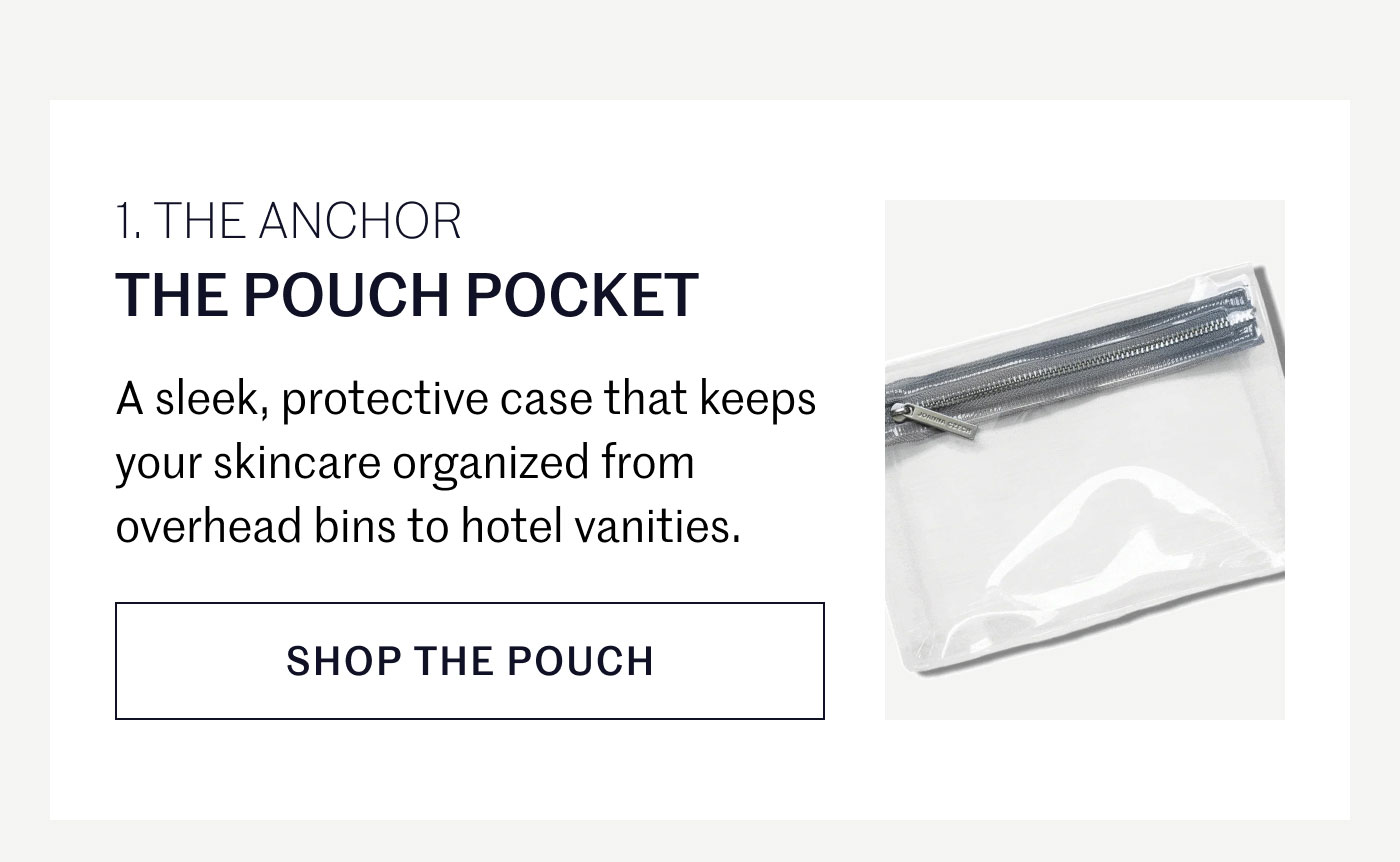 THE ANCHOR  THE POUCH POCKET  A sleek, protective case that keeps your skincare organized from overhead bins to hotel vanities.  SHOP THE POUCH