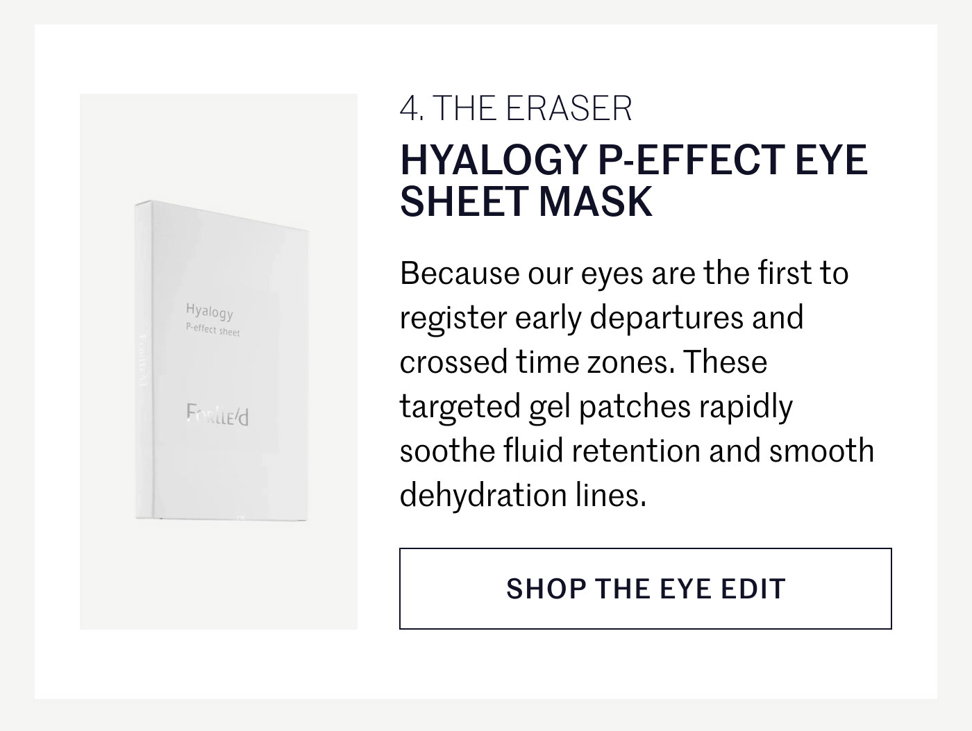 THE ERASER  HYALOGY P-EFFECT EYE SHEET MASK  Because our eyes are the first to register early departures and crossed time zones. These targeted gel patches rapidly soothe fluid retention and smooth dehydration lines.  SHOP THE EYE EDIT