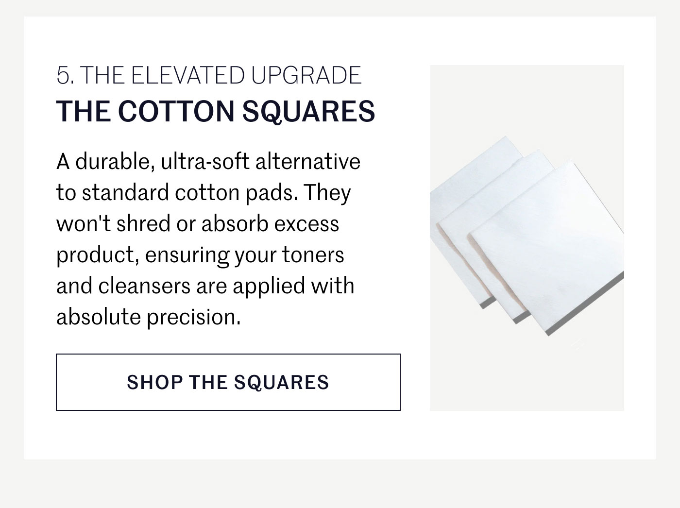 THE ELEVATED UPGRADE  THE COTTON SQUARES  A durable, ultra-soft alternative to standard cotton pads. They won't shred or absorb excess product, ensuring your toners and cleansers are applied with absolute precision.  SHOP THE SQUARES