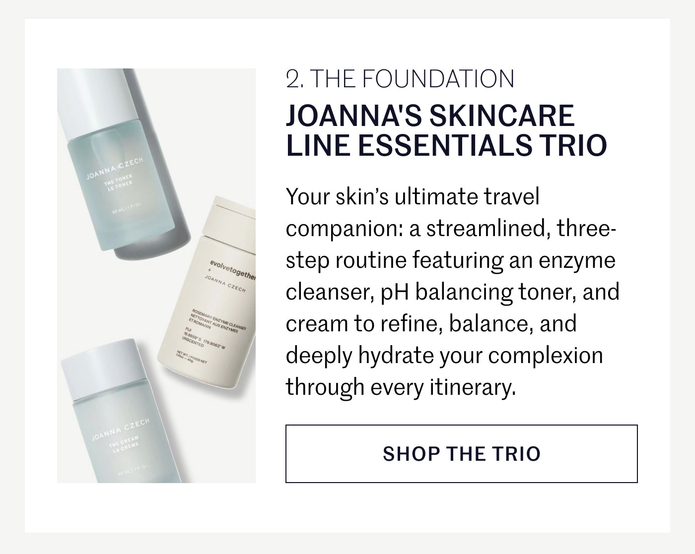 THE FOUNDATION  JOANNA’S SKINCARE LINE ESSENTIALS TRIO  Your skin’s ultimate travel companion: a streamlined, three-step routine featuring an enzyme cleanser, pH balancing toner, and cream to refine, balance, and deeply hydrate your complexion through every itinerary.  SHOP THE TRIO
