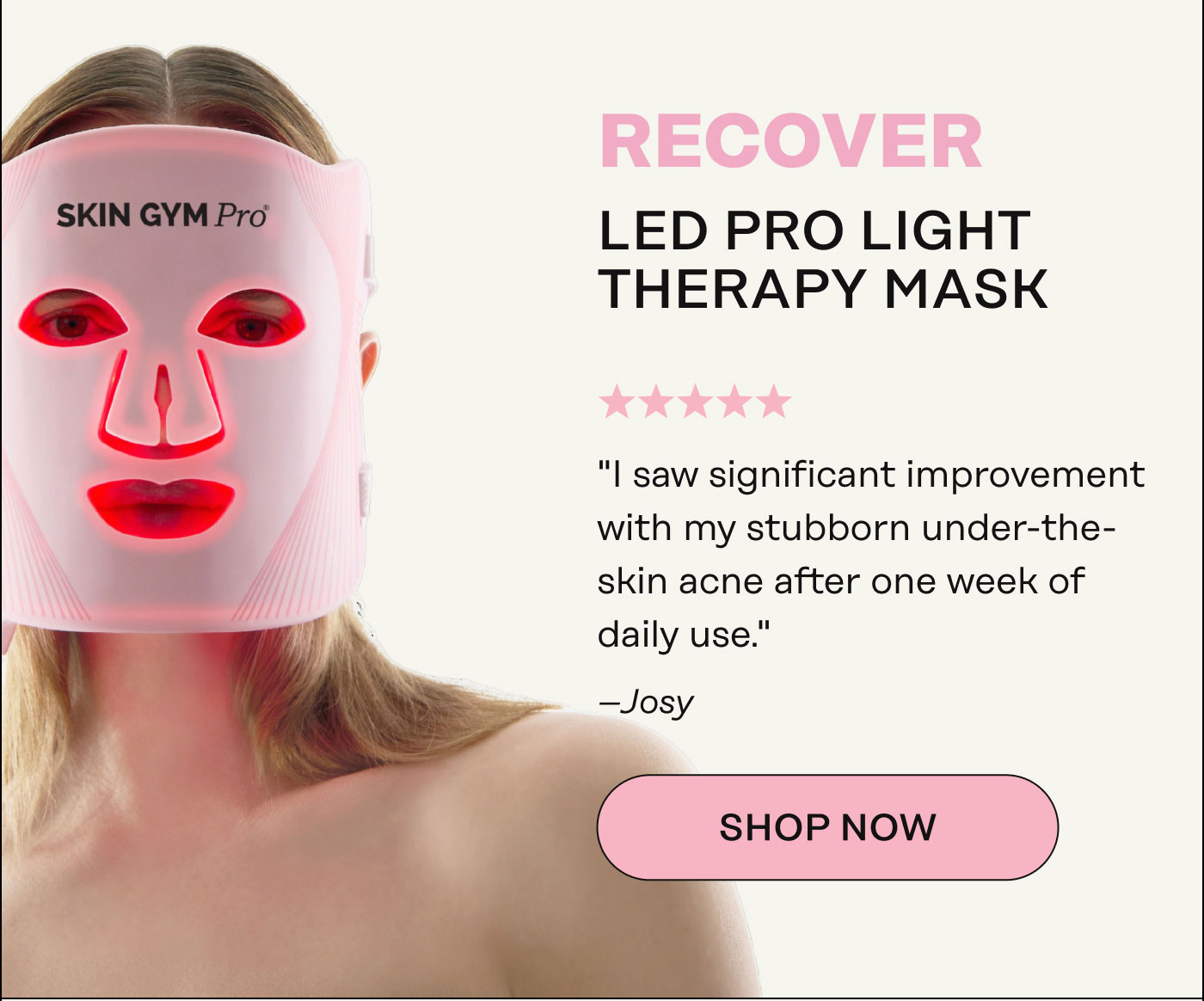 Recover LED Pro Light Therapy Mask "I saw significant improvement with my stubborn under-the-skin acne after one week of daily use." - Josy Pro Tip: Got a little too much sun? Use the red light setting to help reduce redness and inflammation. SHOP NOW