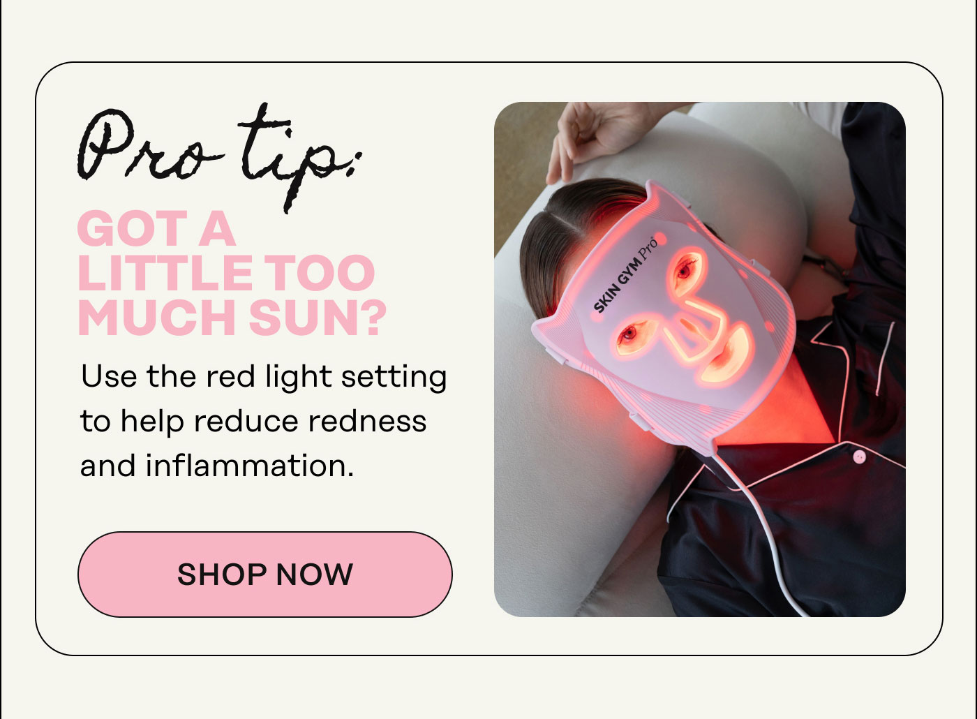 Pro Tip: Got a Little Too Much Sun? Use the red light setting to help reduce redness and inflammation. Shop Now