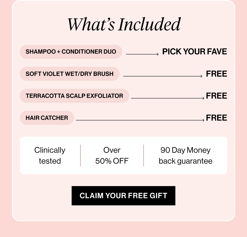 Your Favorite Shampoo + Conditioner Combo → $28 Soft Violet Wet/Dry Brush → $16 FREE Terracotta Scalp Exfoliator → $7 FREE Hair Catcher → $7 FREE