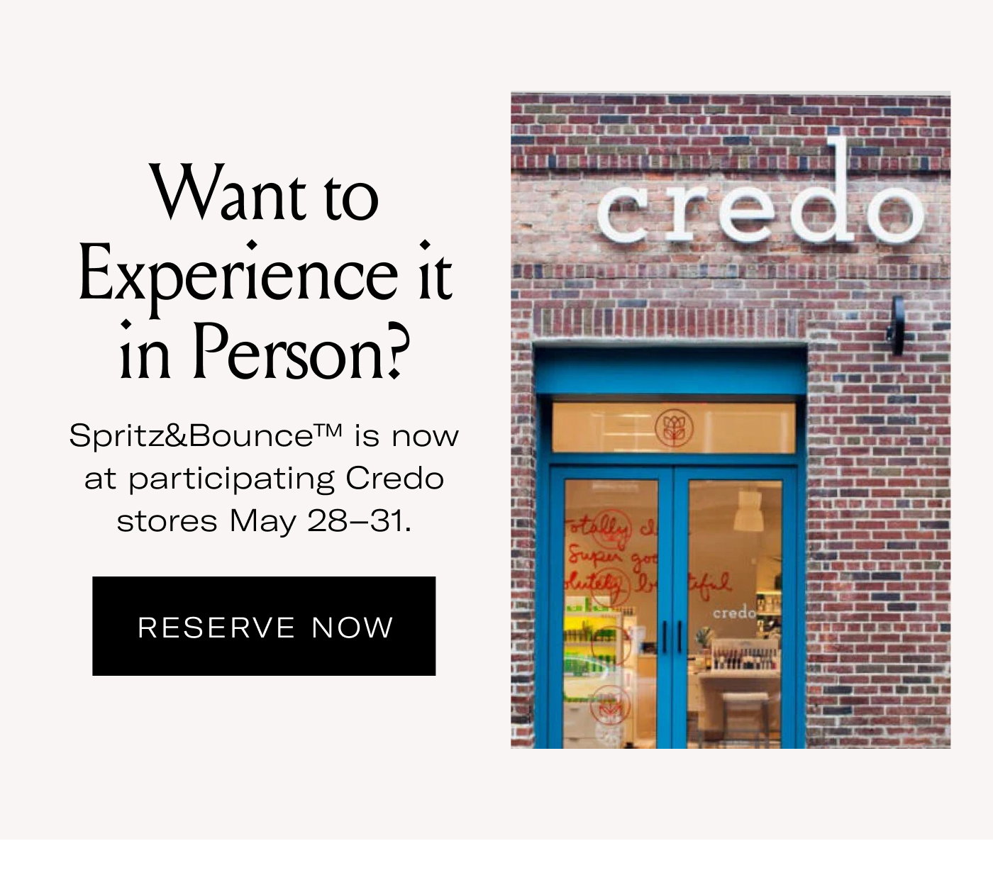 Want to Experience it in Person?  Spritz&Bounce™ is now at participating Credo stores May 28–31.  RESERVE NOW
