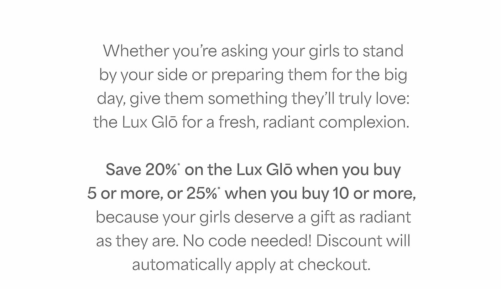 Save 20%* on the Lux Glō when you buy 5 or more, or 25%* when you buy 10 or more