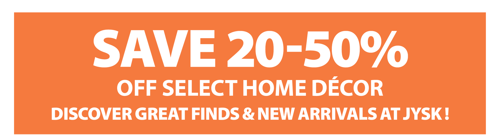 SAVE 20-50% OFF SELECT HOME DÉCOR  DISCOVER GREAT FINDS & NEW ARRIVALS AT JYSK !