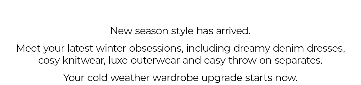 New Season style has arrived. Meet your latest winter obsessions, including dreamy denim dresses, cosy knitwear and easy to throw on separates. Your cold weather wardrobe upgrade starts now.