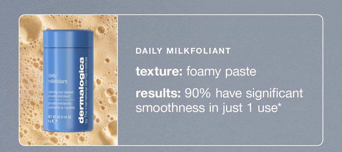 daily milkfoliant​  texture: foamy paste​  results: 90% have significant smoothness in just 1 use*