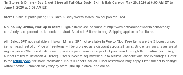 *In Stores & Online - Buy 3, get 3 free all Full-Size Body, Skin & Hair Care on May 28, 2026 at 6:00 AM ET to June 1, 2026 at 5:59 AM ET.  Stores: Valid at participating U.S. Bath & Body Works stores. No coupon required.  Online/Buy Online, Pick Up In Store: Eligible items can be found at http://www.bathandbodyworks.com/c/body-care/body-care-promotion. No code required. Must add 6 items to bag. Shipping applies to free items. All: Select SPF not available in Hawaii. Mineral SPF not available in Puerto Rico. Free items are the 3 lowest priced items in each set of 6. Price of free items will be prorated as a discount across all items. Single item purchases are at regular price. Offer is not valid toward previous purchases or on product purchased through third parties
 (including, but not limited to, Instacart & TikTok). Offer subject to adjustment due to returns, cancellations and exchanges. Refer to the return policy for more information. No rain checks issued. Other restrictions may apply. Offer subject to change without notice. Selection may vary by store, pick up in store, and online.