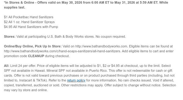 *In Stores & Online - Offers valid on May 30, 2026 from 6:00 AM ET to May 31, 2026 at 5:59 AM ET. While supplies last.  $1 All Pocketbac Hand Sanitizers $2 All 1 oz. Hand Sanitizer Sprays $4.95 All Hand Sanitizers with Pump  Stores: Valid at participating U.S. Bath & Body Works stores. No coupon required.  Online/Buy Online, Pick Up In Store: Valid on http://www.bathandbodyworks.com. Eligible items can be found at http://www.bathandbodyworks.com/c/hand-soaps-sanitizers/all-hand-sanitizers. Add eligible items to cart and enter promotion code CLEANUP during checkout.  All: Limit 24 per offer. Price of eligible items will be adjusted to $1, $2 or $4.95 at checkout, up to the limit. Select SPF not available in Hawaii. Mineral SPF not available in Puerto Rico. This offer is
 not redeemable for cash or gift cards. Offer is not valid toward previous purchases or on product purchased through third parties (including, but not limited to, Instacart & TikTok). Refer to the return policy for more information. No rain checks issued. Void if altered, copied, transferred, auctioned or sold. Other restrictions may apply. Offer subject to change without notice. Selection may vary by store and online.