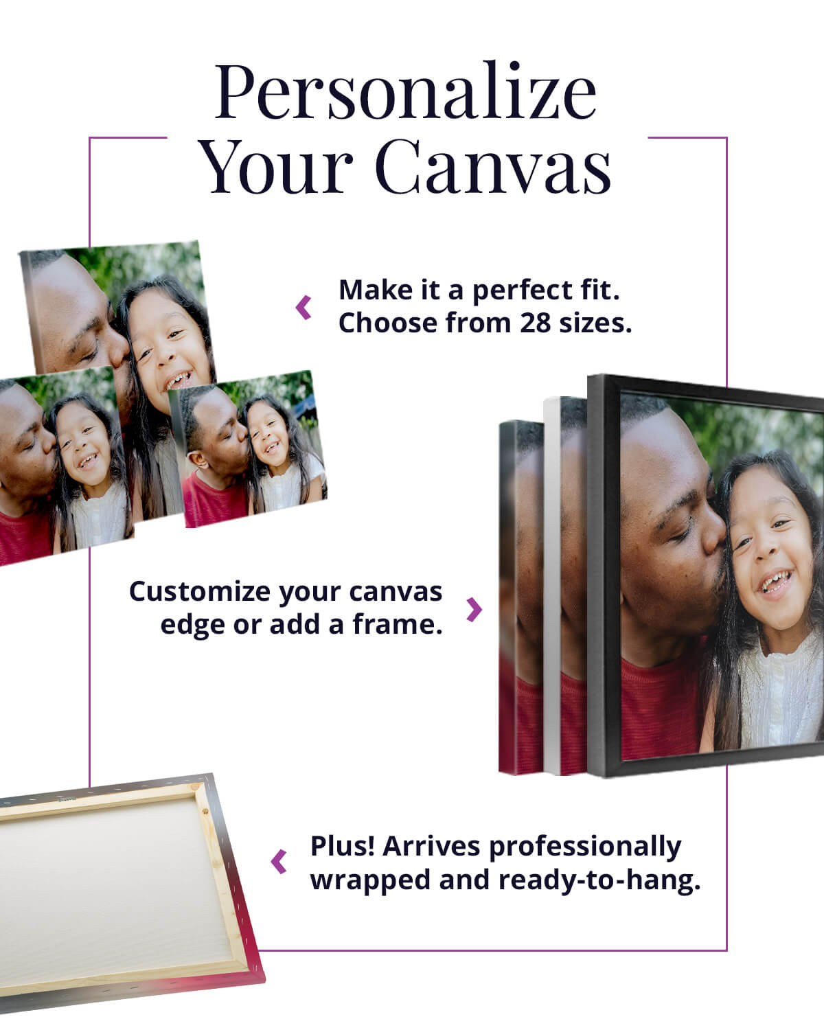 Personalize Your Canvas. Make it a perfect fit. Choose from 28 sizes.  Customize your canvas edge or add a frame. Plus! Arrives professionally wrapped and ready-to-hang.