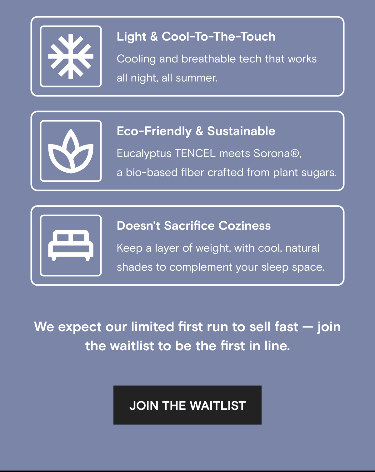 Light & Cool-To-The-Touch Cooling and breathable tech that works all night, all summer. Eco-Friendly & Sustainable Eucalyptus TENCEL meets Sorona®, a bio-based fiber crafted from plant sugars. Doesn't Sacrifice Coziness Keep a layer of weight, with cool, natural shades to complement your sleep space. | We expect our limited first run to sell fast — join the waitlist to be the first in line. | JOIN THE WAITLIST 