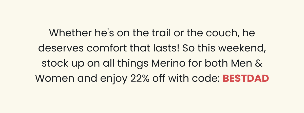 Whether he's on the trail or the couch, he deserves comfort that lasts! So this weekend, stock up on all things Merino for both Men & Women and enjoy 20% off with code: BESTDAD