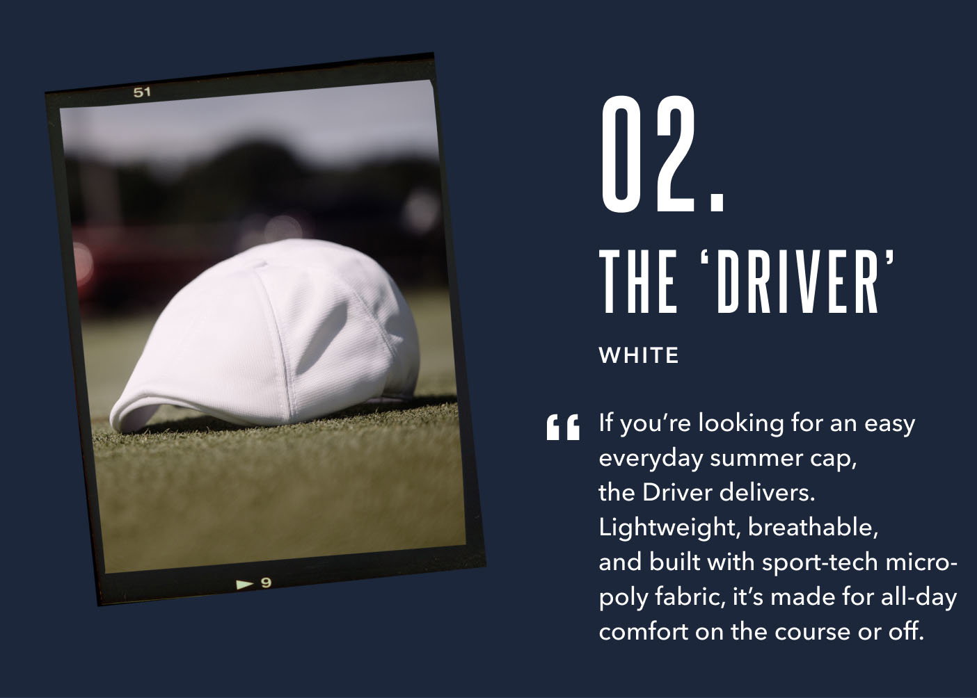 02. The Driver White If you’re looking for an easy everyday summer cap, the Driver delivers. Lightweight, breathable, and built with sport-tech micro-poly fabric, it’s made for all-day comfort on the course or off.