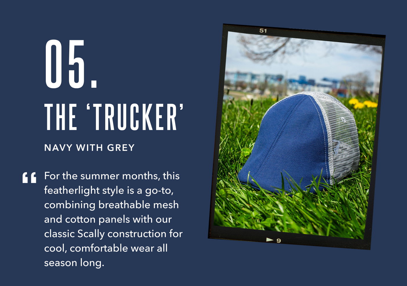 05. The Trucker Navy with Grey For the summer months, this featherlight style is a go-to - combining breathable mesh and cotton panels with our classic Scally construction for cool, comfortable wear all season long. 