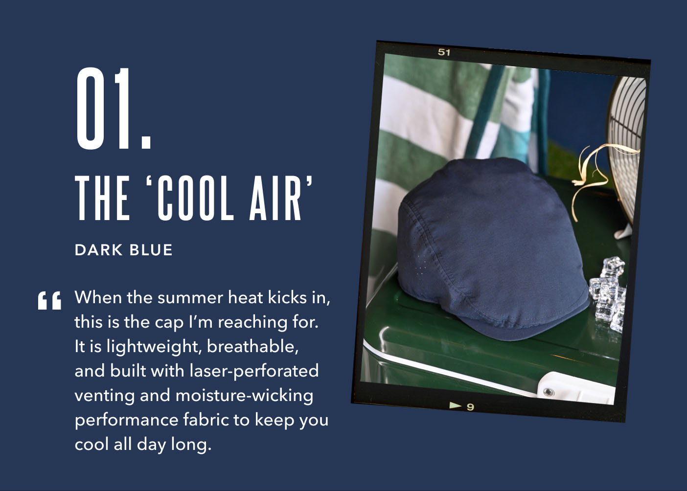 01. The Cool Air Dark Blue When the summer heat kicks in, this is the cap I’m reaching for. It is lightweight, breathable, and built with laser-perforated venting and moisture-wicking performance fabric to keep you cool all day long.