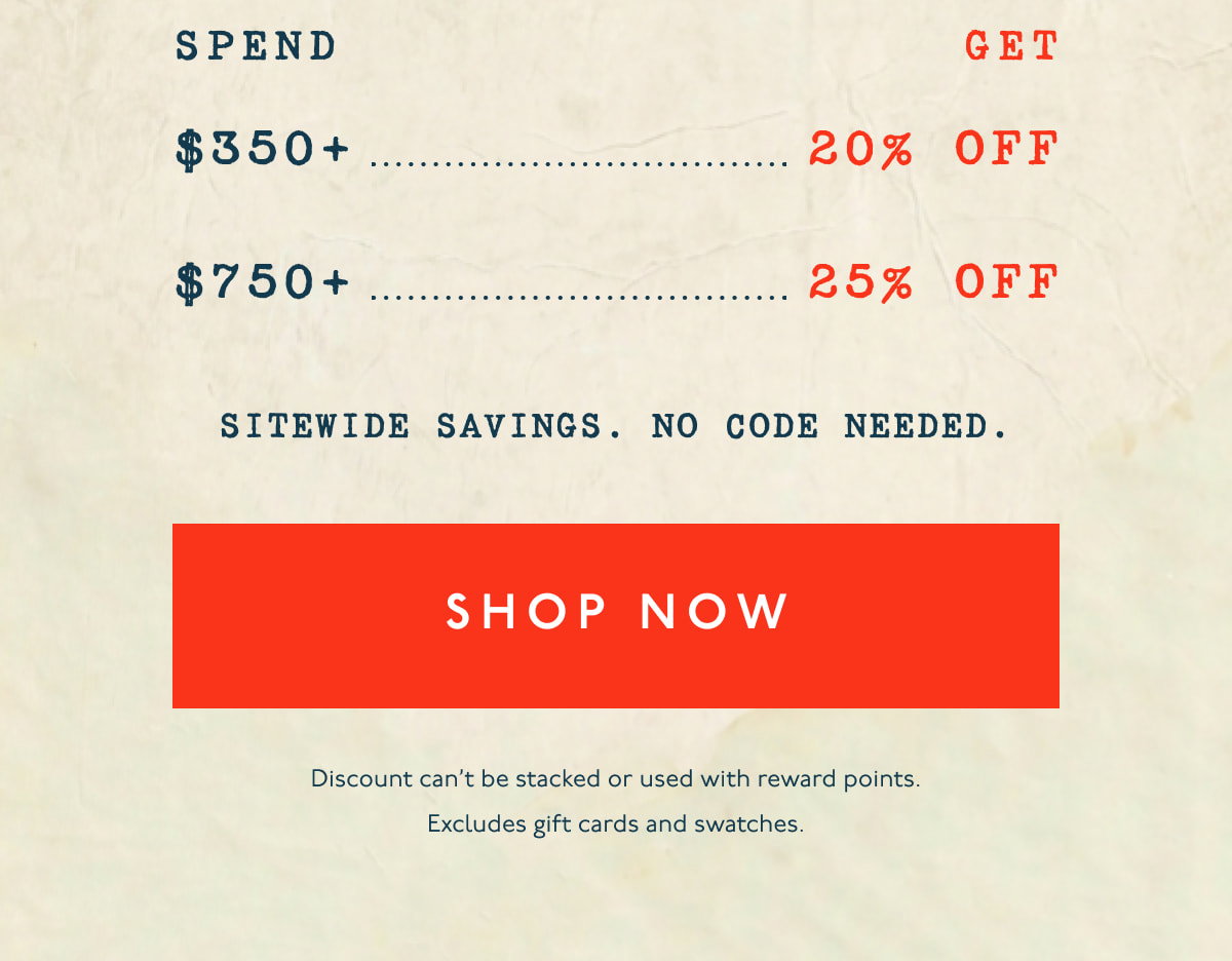 Spend $350+, get 20% off | Spend $750+, get 25% off | SITEWIDE SAVINGS. NO CODE NEEDED. | [ SHOP NOW ] | Discount can't be stacked or used with reward points. Excludes gift cards and swatches