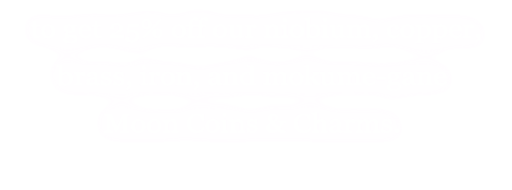 to get 25% off our niobium, copper, brass, iron and monument-gane moon coins and charms