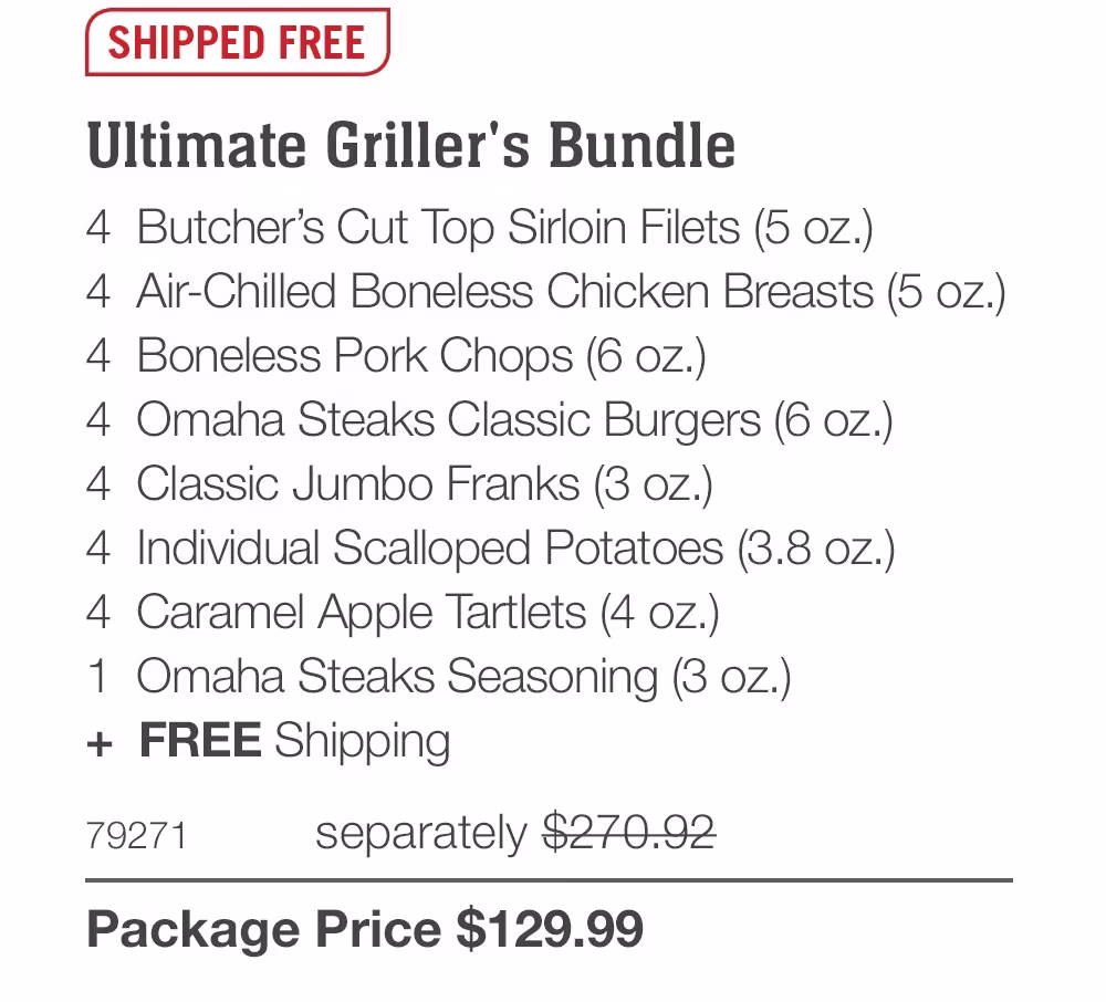 SHIPPED FREE
Ultimate Griller's Bundle
4 Butcher's Cut Top Sirloin Filets (5 oz.)
4 Air-Chilled Boneless Chicken Breasts (5 oz.)
4 Boneless Pork Chops (6 oz.)
4 Omaha Steaks Classic Burgers (6 oz.)
4 Classic Jumbo Franks (3 oz.)
4 Individual Scalloped Potatoes (3.8 oz.)
4 Caramel Apple Tartlets (4 oz.)
1 Omaha Steaks Seasoning (3 oZ.)
+ FREE Shipping
79271
separately $270.92
Package Price $129.99
