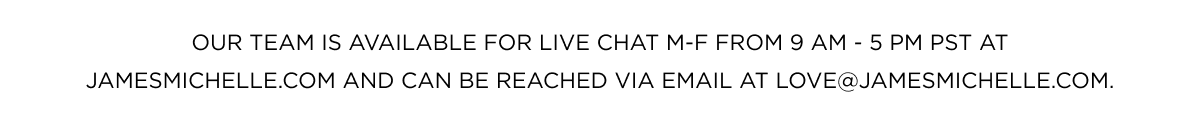 Our team is available for live chat M-F from 9 AM - 5 PM PST at jamesmichelle.com and can be reached via email at love@jamesmichelle.com.