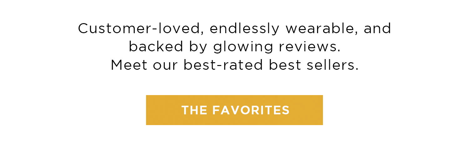 Customer-loved, endlessly wearable, and backed by glowing reviews. Meet our best-rated best sellers. | THE FAVORITES