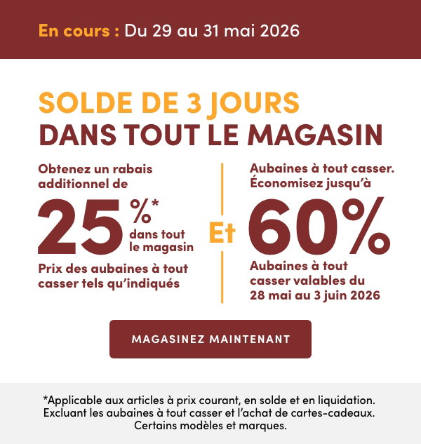 Solde de 3 jours dans tout le magasin. En cours : du 29 au 31 mai 2026. Obtenez un rabais additionnel de 25 %* dans tout le magasin. Prix des aubaines à tout casser tels qu'indiqués Et Aubaines à tout casser. Économisez jusqu'à 60 %. Aubaines à tout casser valables du 28 mai au 3 juin 2026. *Applicable aux articles à prix courant, en solde et en liquidation. Excluant les aubaines à tout casser et l’achat de cartes-cadeaux. Certains modèles et marques