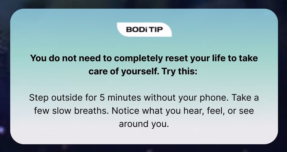 BODi Tip: You do not need to completely reset your life to take care of yourself. Try this:  Step outside for 5 minutes without your phone. Take a few slow breaths. Notice what you hear, feel, or see around you.