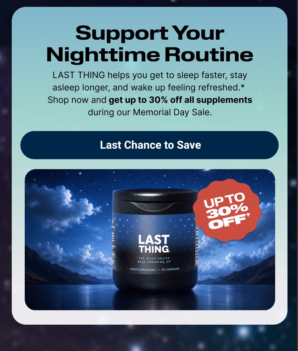 Support Your Nighttime Routine   LAST THING helps you get to sleep faster, stay asleep longer, and wake up feeling refreshed.*  Shop now and get up to 30% off all supplements during our Memorial Day Sale. Last Chance to Save