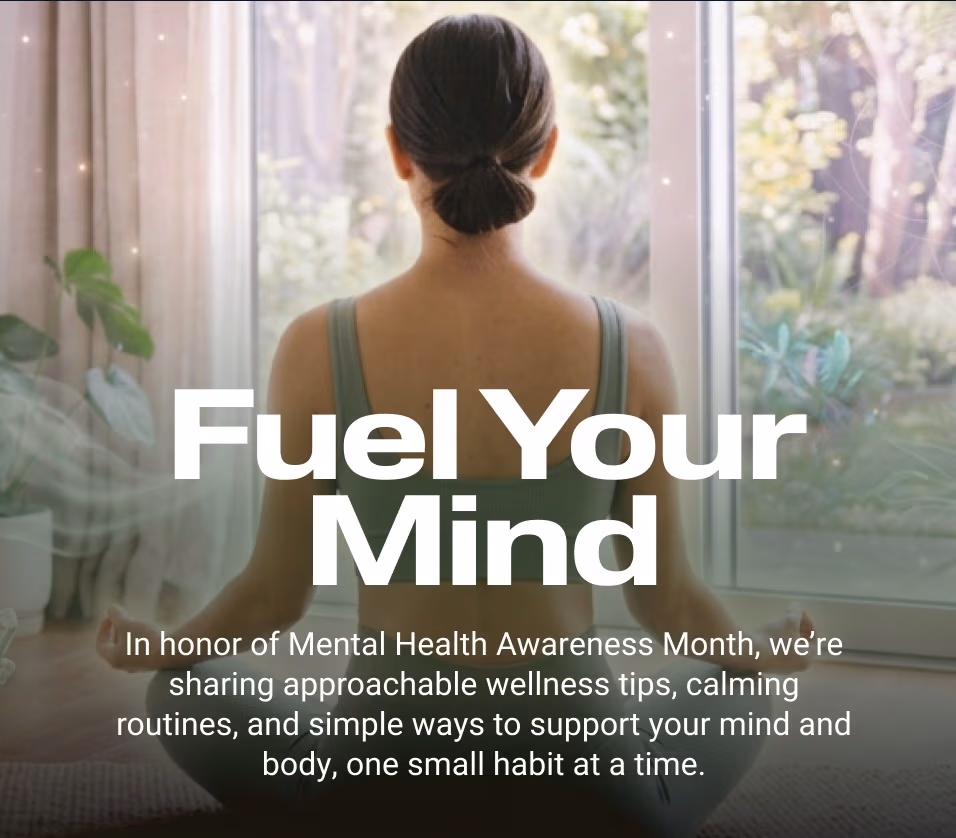 Fuel Your Mind In honor of Mental Health Awareness Month, we’re sharing approachable wellness tips, calming routines, and simple ways to support your mind and body, one small habit at a time.