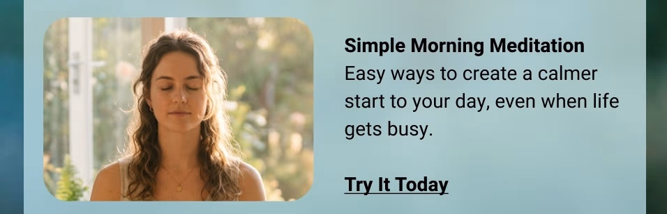 Simple Morning Meditation  Easy ways to create a calmer start to your day, even when life gets busy. Try It Today  