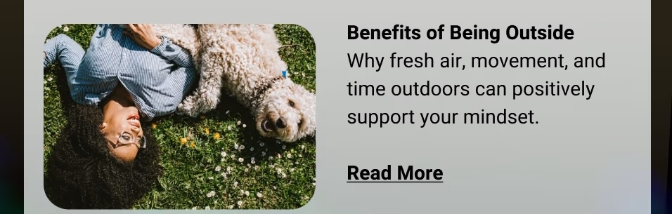 Benefits of Being Outside Why fresh air, movement, and time outdoors can positively support your mindset. Read More