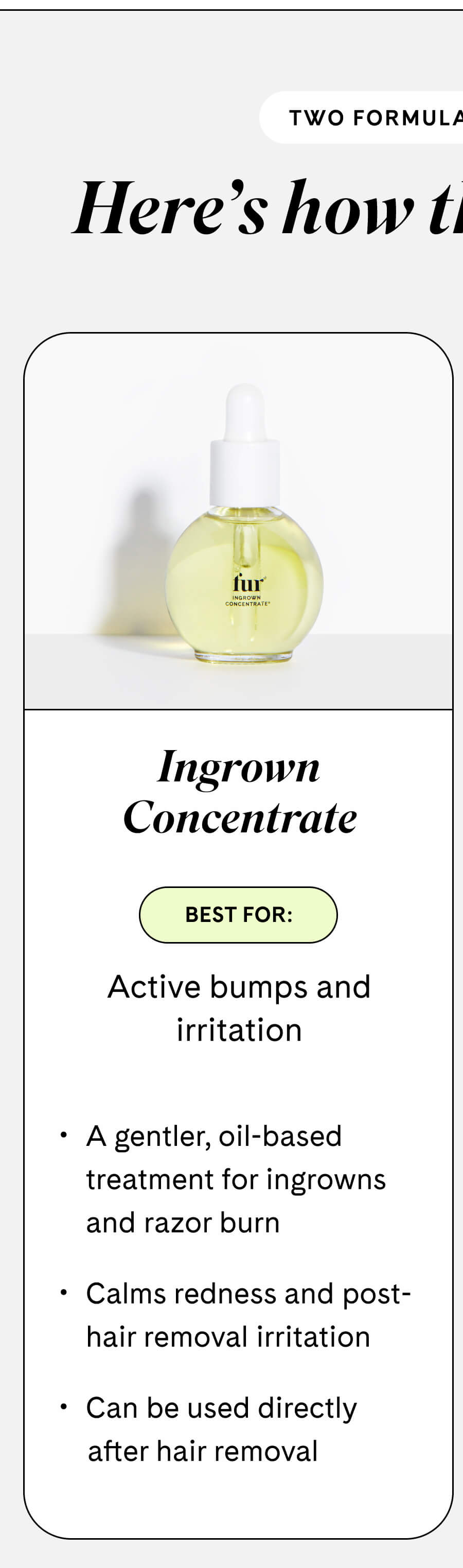 **Ingrown Concentrate** Best for: Active bumps and irritation  - A gentler, oil-based treatment for ingrowns and razor burn - Calms redness and post-hair removal irritation - Can be used directly after hair removal