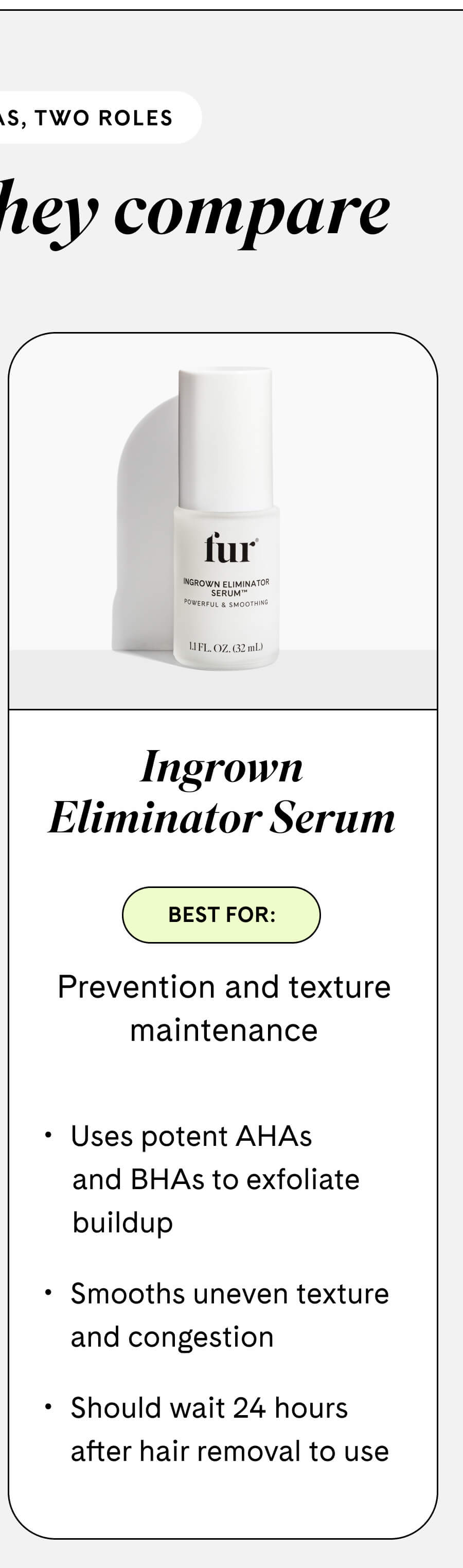 **Ingrown Eliminator Serum** Best for: Prevention and texture maintenance  - Uses potent AHAs and BHAs to exfoliate buildup - Smooths uneven texture and congestion - Should wait 24 hours after hair removal to use