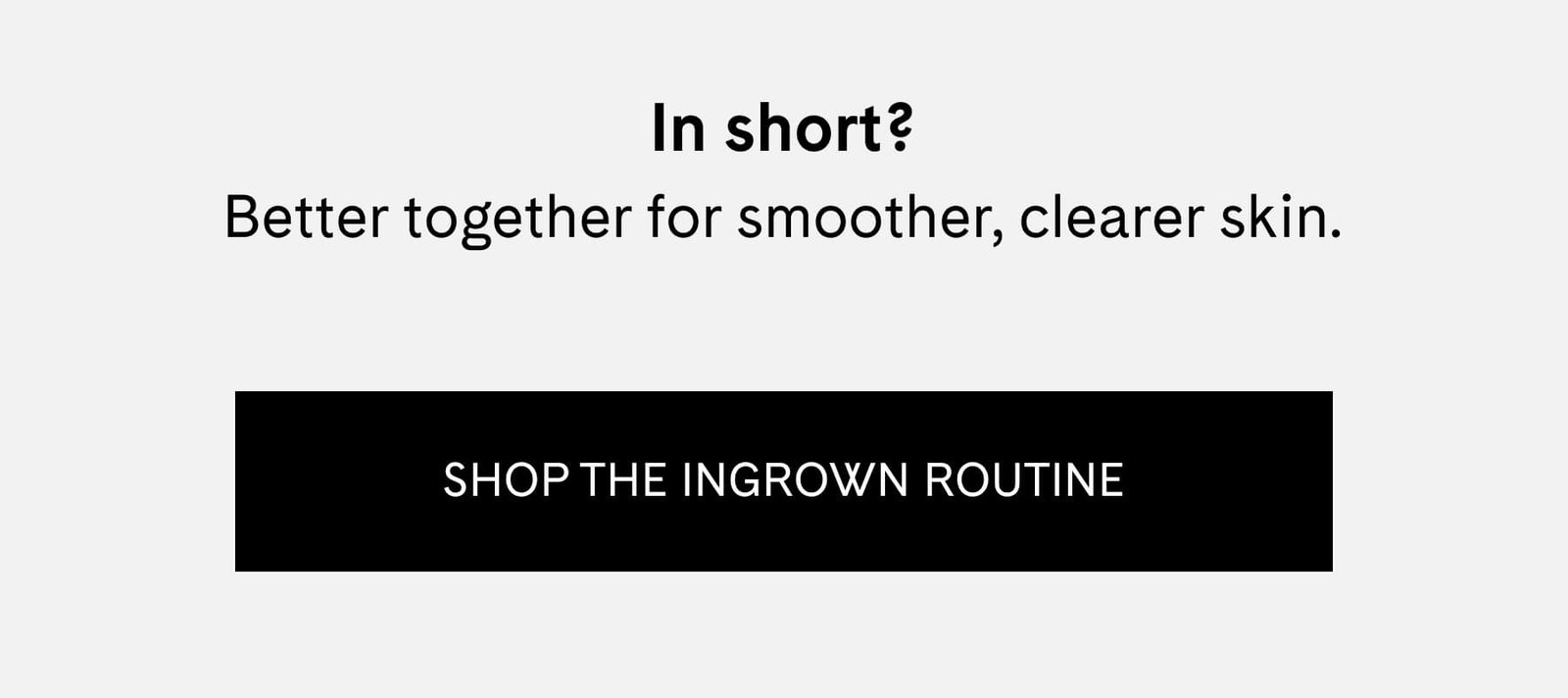 In short? Better together for smoother, clearer skin. SHOP THE INGROWN ROUTINE