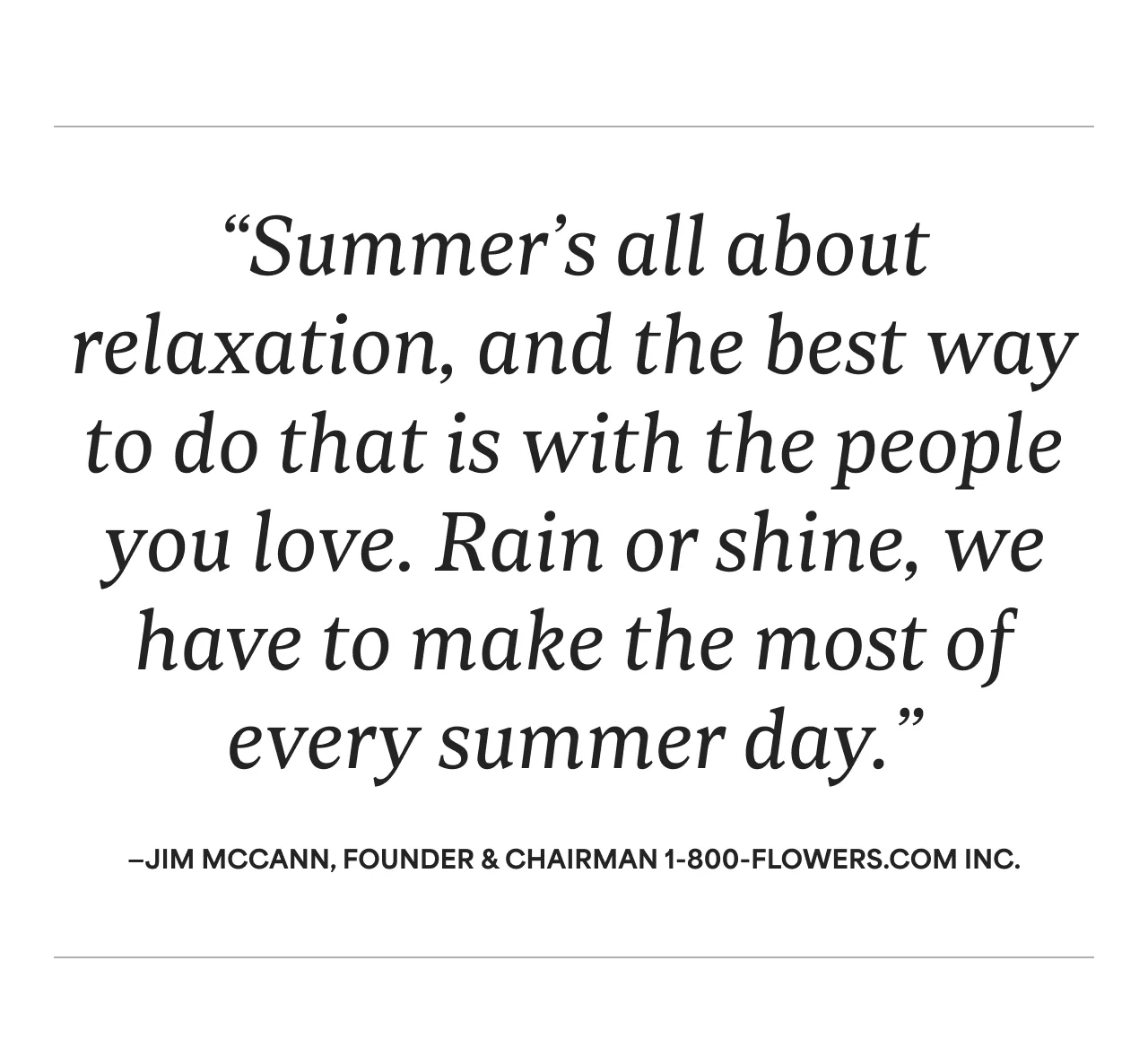 “Summer’s all about relaxation, and the best way to do that is with the people you love. Rain or shine, we have to make the most of every summer day.”—Jim McCann, Founder & Chairman 1-800-Flowers.com Inc.