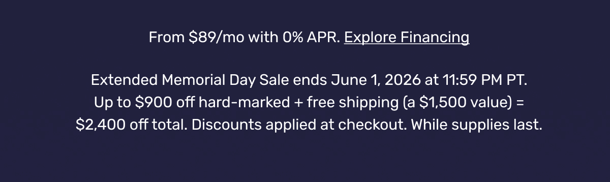 From $89/mo with 0% APR. Explore Financing | Extended Memorial Day Sale ends June 1, 2026 at 11:59 PM PT. Up to $900 off hard-marked + free shipping (a $1,500 value) = $2,400 off total. Discounts applied at checkout. While supplies last.