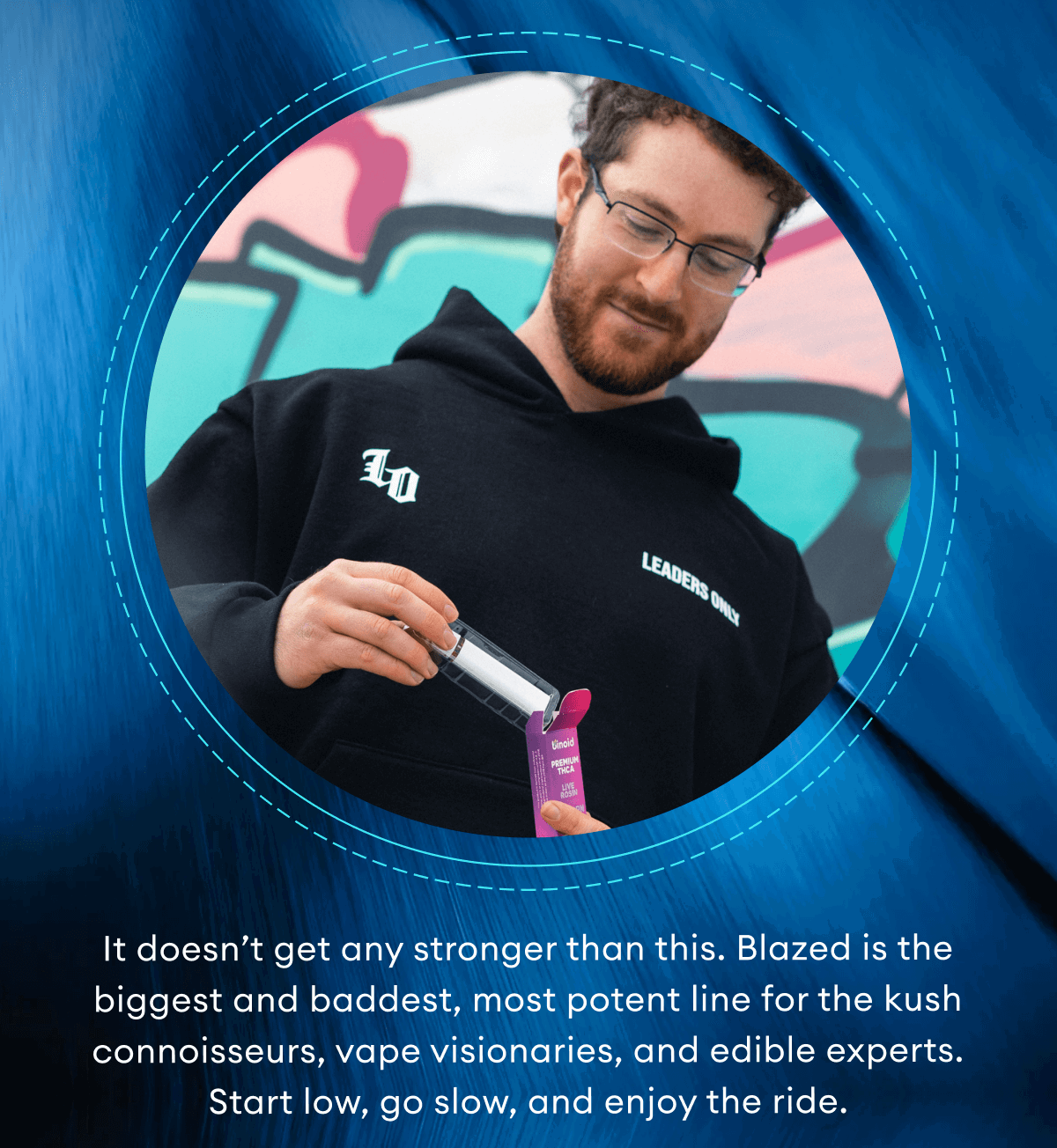 It doesn’t get any stronger than this. Blazed is the biggest and baddest, most potent line for the kush connoisseurs, vape visionaries, and edible experts. Start low, go slow, and enjoy the ride.