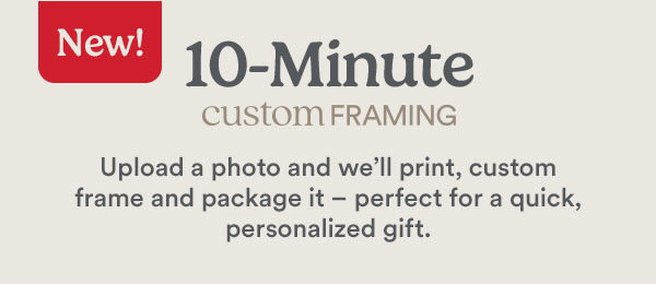 New! 10-Minute custom framing Upload a photo and we'll print, custom frame and package it - perfect for quick, personalized gift.