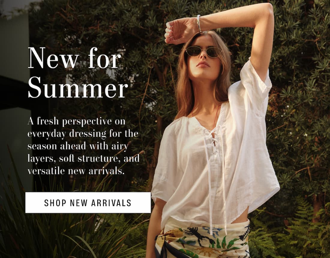 New For Summer. A fresh perspective on everyday dressing for the season ahead with airy layers, soft structure, and versatile new arrivals. Shop New Arrivals. Model wearing 