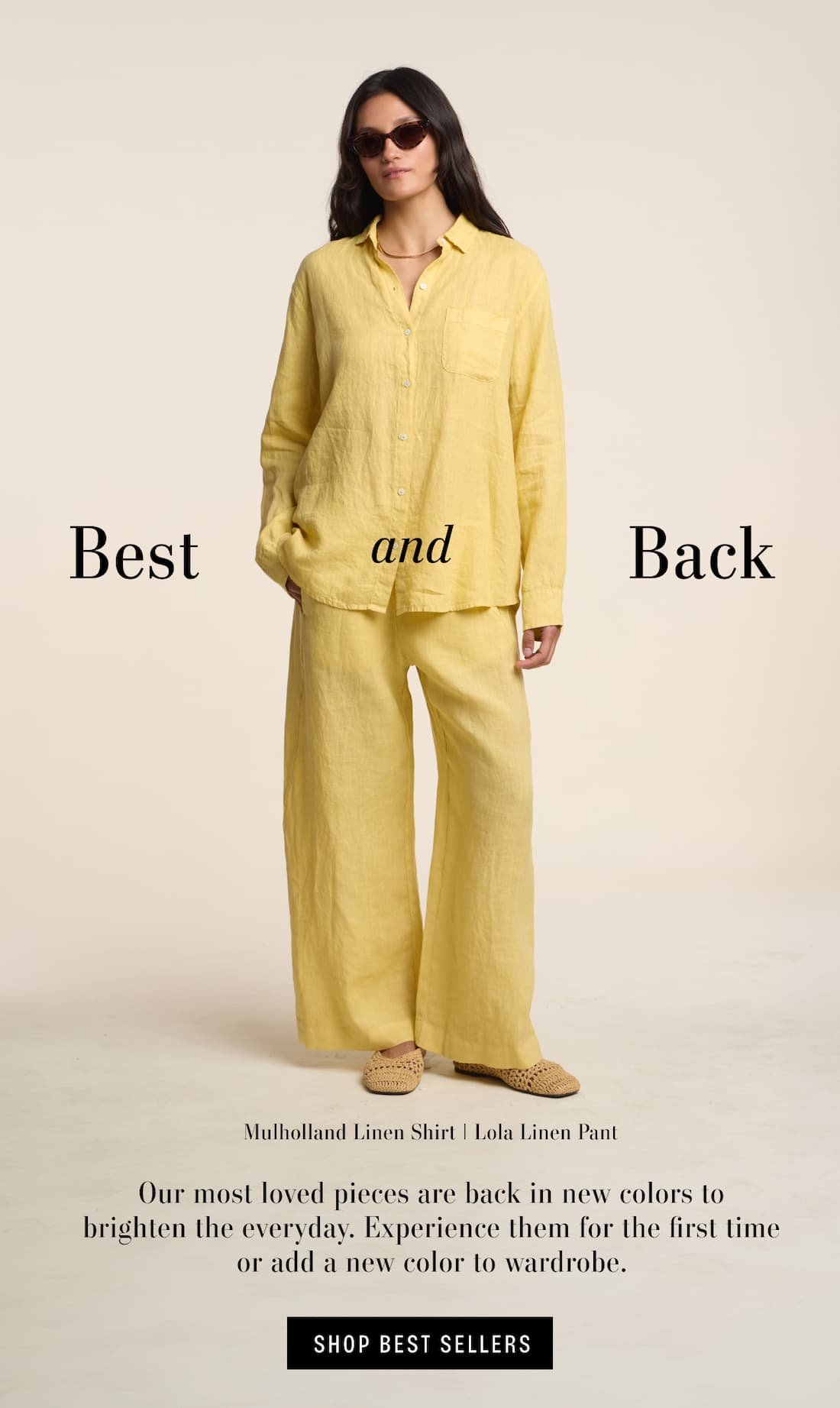 Best and Back. Model wearing Mulholland Linen shirt and Lola Linen Pant. Our most loved pieces are back in new colors to brighten the everyday. Experience them for the first time or add a new color to wardrobe. Shop Best Sellers.
