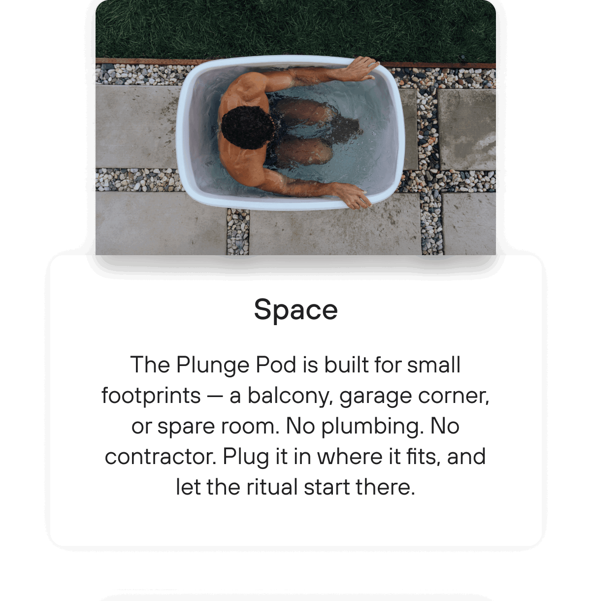 Space | The Plunge Pod is built for small footprints — a balcony, garage corner, or spare room. No plumbing. No contractor. Plug it in where it fits, and let the ritual start there.
