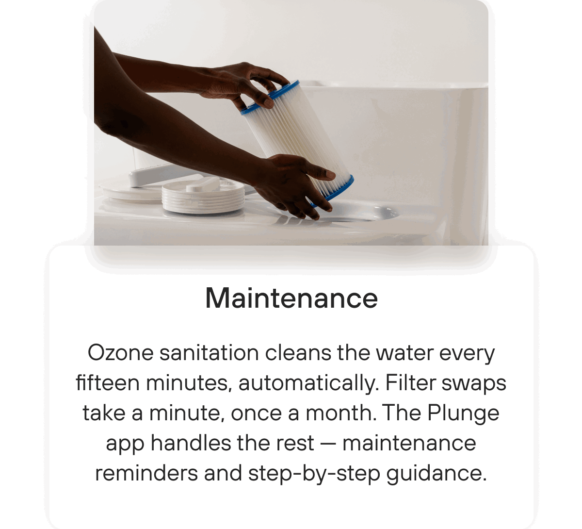 Maintenance | Ozone sanitation cleans the water every fifteen minutes, automatically. Filter swaps take a minute, once a month. The Plunge app handles the rest — maintenance reminders and step-by-step guidance. 