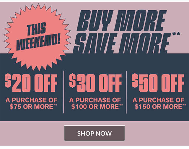 This Weekend! Buy More, Save More. 20 Dollars Off a Purchase of 75 Dollars or More, 30 Dollars Off a Purchase of 100 Dollars or More, and 50 Dollars Off a Purchase of 150 Dollars or More. Shop Now